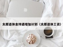太原退休金待遇增加计划（太原退休工资）