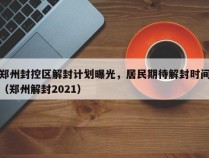 郑州封控区解封计划曝光，居民期待解封时间（郑州解封2021）
