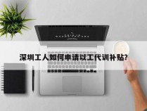 深圳工人如何申请以工代训补贴？